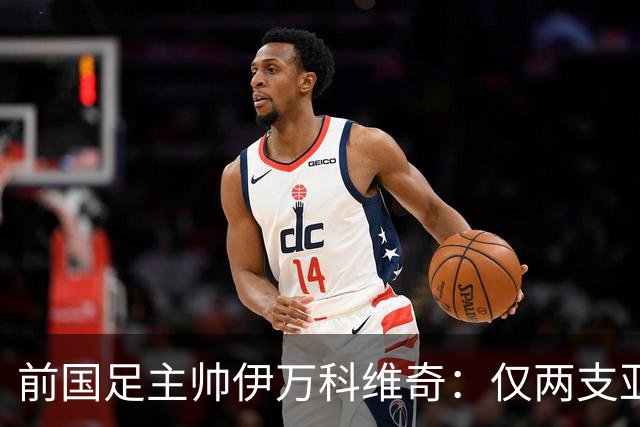 前国足主帅伊万科维奇：仅两支亚足联球队晋级世界杯32强并不意外