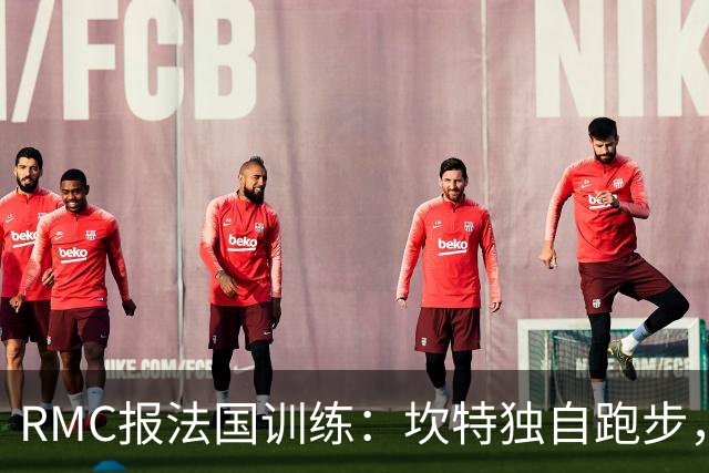 RMC报法国训练：坎特独自跑步，小图拉姆小腿不适提前结束训练
